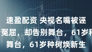 速盈配资 央视名嘴被诬告4年洗清冤屈，却告别舞台，61岁种树焕新生