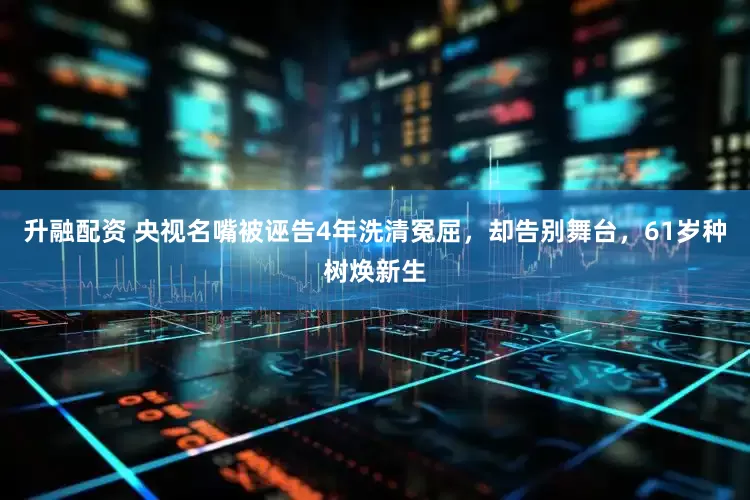 升融配资 央视名嘴被诬告4年洗清冤屈，却告别舞台，61岁种树焕新生