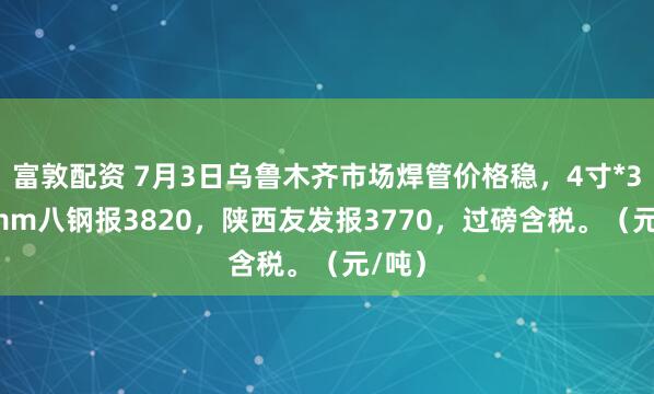 富敦配资 7月3日乌鲁木齐市场焊管价格稳，4寸*3.75mm八钢报3820，陕西友发报3770，过磅含税。（元/吨）