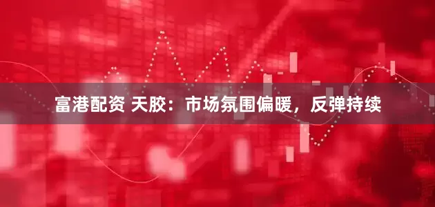 富港配资 天胶：市场氛围偏暖，反弹持续