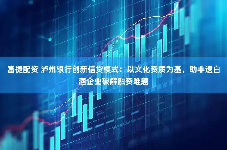富捷配资 泸州银行创新信贷模式：以文化资质为基，助非遗白酒企业破解融资难题