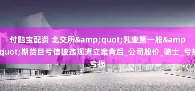 付融宝配资 北交所"乳业第一股"期货巨亏信披违规遭立案背后_公司股价_骑士_亏损
