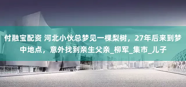 付融宝配资 河北小伙总梦见一棵梨树，27年后来到梦中地点，意外找到亲生父亲_柳军_集市_儿子