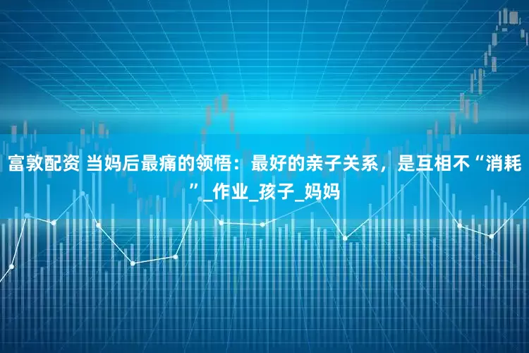 富敦配资 当妈后最痛的领悟：最好的亲子关系，是互相不“消耗”_作业_孩子_妈妈