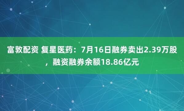 富敦配资 复星医药：7月16日融券卖出2.39万股，融资融券余额18.86亿元