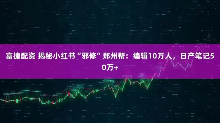 富捷配资 揭秘小红书“邪修”郑州帮：编辑10万人，日产笔记50万+