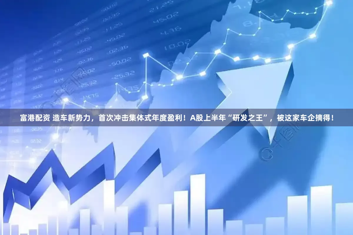 富港配资 造车新势力，首次冲击集体式年度盈利！A股上半年“研发之王”，被这家车企摘得！