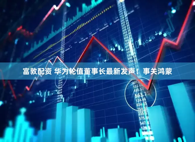 富敦配资 华为轮值董事长最新发声！事关鸿蒙