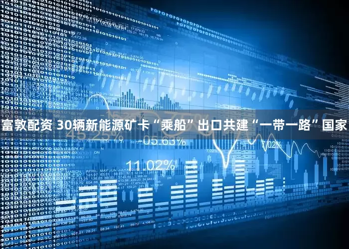 富敦配资 30辆新能源矿卡“乘船”出口共建“一带一路”国家