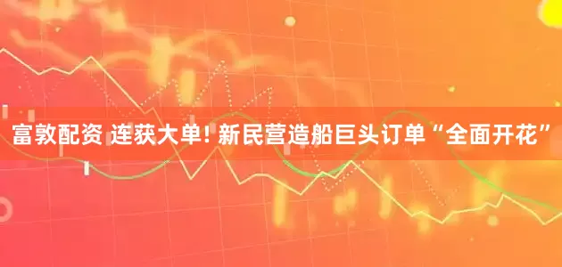 富敦配资 连获大单! 新民营造船巨头订单“全面开花”