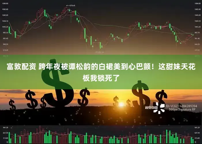 富敦配资 跨年夜被谭松韵的白裙美到心巴颤！这甜妹天花板我锁死了
