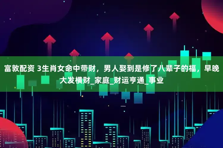 富敦配资 3生肖女命中带财，男人娶到是修了八辈子的福，早晚大发横财_家庭_财运亨通_事业