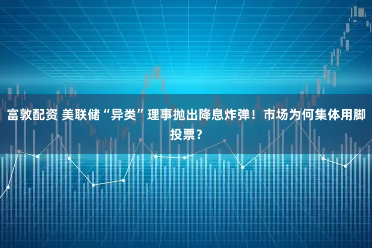 富敦配资 美联储“异类”理事抛出降息炸弹！市场为何集体用脚投票？