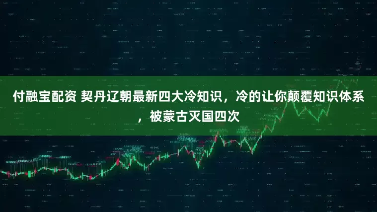付融宝配资 契丹辽朝最新四大冷知识，冷的让你颠覆知识体系，被蒙古灭国四次