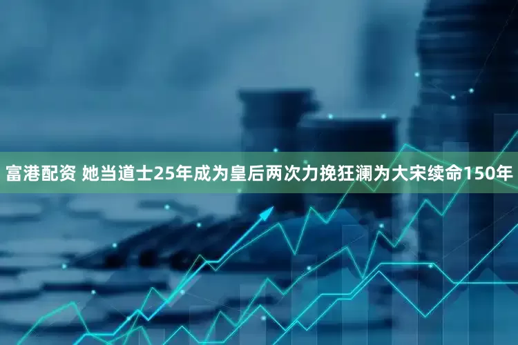 富港配资 她当道士25年成为皇后两次力挽狂澜为大宋续命150年